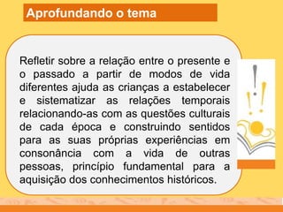 Refletir sobre a relação entre o presente e
o passado a partir de modos de vida
diferentes ajuda as crianças a estabelecer
e sistematizar as relações temporais
relacionando-as com as questões culturais
de cada época e construindo sentidos
para as suas próprias experiências em
consonância com a vida de outras
pessoas, princípio fundamental para a
aquisição dos conhecimentos históricos.
Aprofundando o tema
 