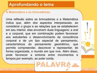 A Matemática e as brincadeiras
Uma reflexão sobre as brincadeiras e a Matemática
indica que, além dos aspectos interpessoais, ao
considerar o grupo e as relações que se estabelecem
em seu interior, elas envolvem duas linguagens: a oral
e a corporal, que em combinação podem favorecer
aos estudantes o desenvolvimento da consciência
corporal e de um tipo especial de pensamento,
característicos do pensamento geométrico, que
permite compreender, descrever e representar, de
forma organizada, o mundo em que vive. Além disso,
pode favorecer a sintonia entre movimentos e
tempos,por exemplo, ao pular corda.
Aprofundando o tema
 