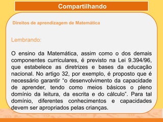 Compartilhando
Direitos de aprendizagem de Matemática
Lembrando:
O ensino da Matemática, assim como o dos demais
componentes curriculares, é previsto na Lei 9.394/96,
que estabelece as diretrizes e bases da educação
nacional. No artigo 32, por exemplo, é proposto que é
necessário garantir “o desenvolvimento da capacidade
de aprender, tendo como meios básicos o pleno
domínio da leitura, da escrita e do cálculo”. Para tal
domínio, diferentes conhecimentos e capacidades
devem ser apropriados pelas crianças.
 