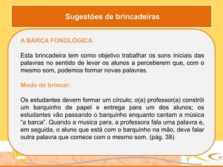 A BARCA FONOLÓGICA
Esta brincadeira tem como objetivo trabalhar os sons iniciais das
palavras no sentido de levar os alunos a perceberem que, com o
mesmo som, podemos formar novas palavras.
Modo de brincar:
Os estudantes devem formar um círculo; o(a) professor(a) constrói
um barquinho de papel e entrega para um dos alunos; os
estudantes vão passando o barquinho enquanto cantam a música
“a barca”. Quando a musica para, a professora fala uma palavra e,
em seguida, o aluno que está com o barquinho na mão, deve falar
outra palavra que comece com o mesmo som. (pág. 38)
Sugestões de brincadeiras
 