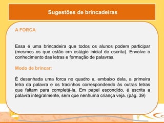 A FORCA
Essa é uma brincadeira que todos os alunos podem participar
(mesmos os que estão em estágio inicial de escrita). Envolve o
conhecimento das letras e formação de palavras.
Modo de brincar:
É desenhada uma forca no quadro e, embaixo dela, a primeira
letra da palavra e os tracinhos correspondendo às outras letras
que faltam para completá-la. Em papel escondido, é escrita a
palavra integralmente, sem que nenhuma criança veja. (pág. 39)
Sugestões de brincadeiras
 