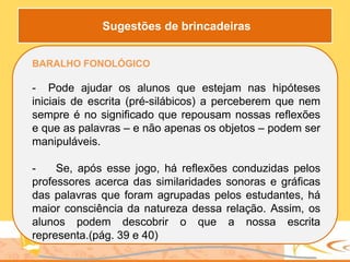 BARALHO FONOLÓGICO
- Pode ajudar os alunos que estejam nas hipóteses
iniciais de escrita (pré-silábicos) a perceberem que nem
sempre é no significado que repousam nossas reflexões
e que as palavras – e não apenas os objetos – podem ser
manipuláveis.
- Se, após esse jogo, há reflexões conduzidas pelos
professores acerca das similaridades sonoras e gráficas
das palavras que foram agrupadas pelos estudantes, há
maior consciência da natureza dessa relação. Assim, os
alunos podem descobrir o que a nossa escrita
representa.(pág. 39 e 40)
Sugestões de brincadeiras
 