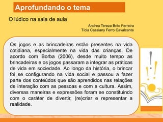 Os jogos e as brincadeiras estão presentes na vida
cotidiana, especialmente na vida das crianças. De
acordo com Borba (2006), desde muito tempo as
brincadeiras e os jogos passaram a integrar as práticas
de vida em sociedade. Ao longo da história, o brincar
foi se configurando na vida social e passou a fazer
parte dos conteúdos que são aprendidos nas relações
de interação com as pessoas e com a cultura. Assim,
diversas maneiras e expressões foram se constituindo
com o caráter de divertir, (re)criar e representar a
realidade.
O lúdico na sala de aula
Aprofundando o tema
Andrea Tereza Brito Ferreira
Tícia Cassiany Ferro Cavalcante
 