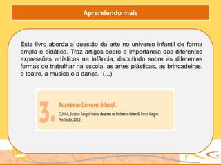 Este livro aborda a questão da arte no universo infantil de forma
ampla e didática. Traz artigos sobre a importância das diferentes
expressões artísticas na infância, discutindo sobre as diferentes
formas de trabalhar na escola: as artes plásticas, as brincadeiras,
o teatro, a música e a dança. (...)
Aprendendo mais
 
