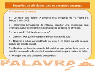 1º momento (4 horas)
1 – Ler texto para deleite: A princesa está chegando de Yu Yeong So.
Editora Callis, 2009.
2 – Relembrar brincadeiras da infância; escolher uma brincadeira para
vivenciar; avaliar coletivamente a participação de todos na atividade.
3 - Ler a seção “Iniciando a conversa”.
4 – Discutir : Por que é importante brincar na sala de aula?
5 – Realizar a leitura compartilhada do texto 1 (O lúdico na sala de aula;
discutir em grande grupo).
6 – Realizar um levantamento de brincadeiras que podem fazer parte do
trabalho de sala de aula; construir objetivos didáticos para cada uma delas.
7 - Planejar uma aula utilizando brincadeiras.
Sugestões de atividades para os encontros em grupo
 
