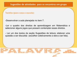Tarefas (para casa e escola):
-Desenvolver a aula planejada no item 7.
-Ler o quadro dos direitos de aprendizagem em Matemática e
selecionar alguns jogos que possam contemplar esses direitos.
- Ler um dos textos da seção Sugestões de leitura; elaborar uma
questão a ser discutida (escolher coletivamente a obra a ser lida).
Sugestões de atividades para os encontros em grupo
 