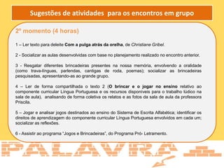2º momento (4 horas)
1 – Ler texto para deleite Com a pulga atrás da orelha, de Christiane Gribel.
2 - Socializar as aulas desenvolvidas com base no planejamento realizado no encontro anterior.
3 - Resgatar diferentes brincadeiras presentes na nossa memória, envolvendo a oralidade
(como trava-línguas, parlendas, cantigas de roda, poemas); socializar as brincadeiras
pesquisadas, apresentando-as ao grande grupo.
4 – Ler de forma compartilhada o texto 2 (O brincar e o jogar no ensino relativo ao
componente curricular Língua Portuguesa e os recursos disponíveis para o trabalho lúdico na
sala de aula), analisando de forma coletiva os relatos e as fotos da sala de aula da professora
Priscila.
5 – Jogar e analisar jogos destinados ao ensino do Sistema de Escrita Alfabética; identificar os
direitos de aprendizagem do componente curricular Língua Portuguesa envolvidos em cada um;
socializar as reflexões.
6 - Assistir ao programa “Jogos e Brincadeiras”, do Programa Pró- Letramento.
Sugestões de atividades para os encontros em grupo
 