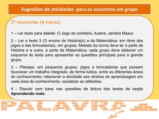 3º momento (4 horas)
1 – Ler texto para deleite: O Jogo do contrário. Autora: Jandira Masur.
2 – Ler o texto 3 (O ensino de História(s) e da Matemática: em ritmo dos
jogos e das brincadeiras), em grupos. Metade da turma deve ler a parte de
História e a outra, a parte de Matemática; cada grupo deve elaborar um
esquema do texto para apresentar as questões principais para o grande
grupo.
3 – Planejar, em pequenos grupos, jogos e brincadeiras que possam
favorecer um trabalho integrado, de forma lúdica, entre as diferentes áreas
do conhecimento; relacionar a atividade aos direitos de aprendizagem em
cada área do conhecimento; socializar as reflexões.
4 - Discutir com base nas questões de leitura dos textos da seção
Aprendendo mais.
Sugestões de atividades para os encontros em grupo
 