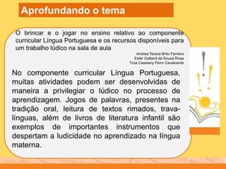 O brincar e o jogar no ensino relativo ao componente
curricular Língua Portuguesa e os recursos disponíveis para
um trabalho lúdico na sala de aula
Andrea Tereza Brito Ferreira
Ester Calland de Sousa Rosa
Tícia Cassiany Ferro Cavalcante
Aprofundando o tema
No componente curricular Língua Portuguesa,
muitas atividades podem ser desenvolvidas de
maneira a privilegiar o lúdico no processo de
aprendizagem. Jogos de palavras, presentes na
tradição oral, leitura de textos rimados, trava-
línguas, além de livros de literatura infantil são
exemplos de importantes instrumentos que
despertam a ludicidade no aprendizado na língua
materna.
 