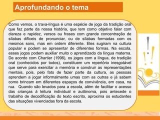 Como vemos, o trava-língua é uma espécie de jogo da tradição oral
que faz parte da nossa história, que tem como objetivo falar com
clareza e rapidez, versos ou frases com grande concentração de
sílabas difíceis de pronunciar, ou de sílabas formadas com os
mesmos sons, mas em ordem diferente. Eles sugiram na cultura
popular e podem se apresentar de diferentes formas. Na escola,
esses jogos podem auxiliar muito o aprendizado da língua materna.
De acordo com Chartier (1996), os jogos com a língua, de tradição
oral (conhecidos por todos), constituem um repertório inesgotável
que serve para exercitar a memória e construir as representações
mentais, pois, pelo fato de fazer parte da cultura, as pessoas
aprendem a jogar informalmente umas com as outras e já sabem
como brincam em diferentes espaços de convivência, em casa, na
rua. Quando são levados para a escola, além de facilitar o acesso
das crianças à leitura individual e autônoma, pois antecede o
trabalho de decodificação do texto escrito, aproxima os estudantes
das situações vivenciadas fora da escola.
Aprofundando o tema
 