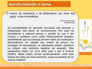 O ensino de História(s) e da Matemática: em ritmo dos
jogos e das brincadeiras
Maria Thereza Didier
Rosinalda Teles
Aprofundando o tema
As possibilidades do aprender brincando são diversas e
independem das áreas de conhecimento. Por meio de
brincadeiras é possível pensar o sentido do que é ser
criança e conhecer como estão historicamente situadas,
possibilitando que as crianças pensem sobre as mudanças e
permanências em relação aos modos de brincar. Ao
investigar as brincadeiras, os estudantes podem identificar
na própria vida cotidiana registros do passado. Esta
perspectiva traduz um novo olhar para o que é ensinar
História. Neste nosso mundo contemporâneo, onde tudo
parece ser cada vez mais provisório, quais os sentidos de se
ensinar História?
 