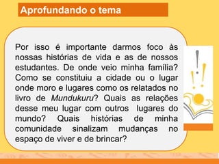 Por isso é importante darmos foco às
nossas histórias de vida e as de nossos
estudantes. De onde veio minha família?
Como se constituiu a cidade ou o lugar
onde moro e lugares como os relatados no
livro de Mundukuru? Quais as relações
desse meu lugar com outros lugares do
mundo? Quais histórias de minha
comunidade sinalizam mudanças no
espaço de viver e de brincar?
Aprofundando o tema
 