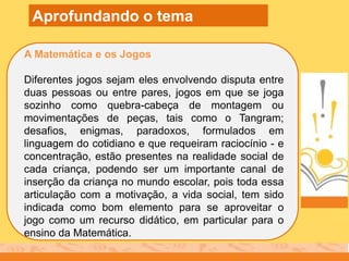 A Matemática e os Jogos
Diferentes jogos sejam eles envolvendo disputa entre
duas pessoas ou entre pares, jogos em que se joga
sozinho como quebra-cabeça de montagem ou
movimentações de peças, tais como o Tangram;
desafios, enigmas, paradoxos, formulados em
linguagem do cotidiano e que requeiram raciocínio - e
concentração, estão presentes na realidade social de
cada criança, podendo ser um importante canal de
inserção da criança no mundo escolar, pois toda essa
articulação com a motivação, a vida social, tem sido
indicada como bom elemento para se aproveitar o
jogo como um recurso didático, em particular para o
ensino da Matemática.
Aprofundando o tema
 