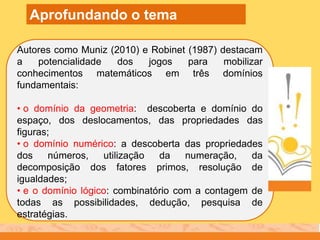 Autores como Muniz (2010) e Robinet (1987) destacam
a potencialidade dos jogos para mobilizar
conhecimentos matemáticos em três domínios
fundamentais:
• o domínio da geometria: descoberta e domínio do
espaço, dos deslocamentos, das propriedades das
figuras;
• o domínio numérico: a descoberta das propriedades
dos números, utilização da numeração, da
decomposição dos fatores primos, resolução de
igualdades;
• e o domínio lógico: combinatório com a contagem de
todas as possibilidades, dedução, pesquisa de
estratégias.
Aprofundando o tema
 