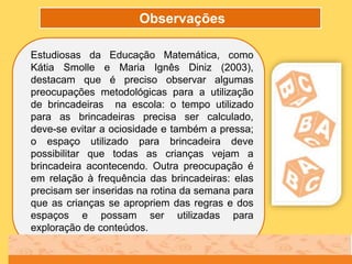 Observações
Estudiosas da Educação Matemática, como
Kátia Smolle e Maria Ignês Diniz (2003),
destacam que é preciso observar algumas
preocupações metodológicas para a utilização
de brincadeiras na escola: o tempo utilizado
para as brincadeiras precisa ser calculado,
deve-se evitar a ociosidade e também a pressa;
o espaço utilizado para brincadeira deve
possibilitar que todas as crianças vejam a
brincadeira acontecendo. Outra preocupação é
em relação à frequência das brincadeiras: elas
precisam ser inseridas na rotina da semana para
que as crianças se apropriem das regras e dos
espaços e possam ser utilizadas para
exploração de conteúdos.
 