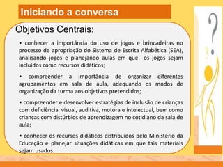 • conhecer a importância do uso de jogos e brincadeiras no
processo de apropriação do Sistema de Escrita Alfabética (SEA),
analisando jogos e planejando aulas em que os jogos sejam
incluídos como recursos didáticos;
• compreender a importância de organizar diferentes
agrupamentos em sala de aula, adequando os modos de
organização da turma aos objetivos pretendidos;
• compreender e desenvolver estratégias de inclusão de crianças
com deficiência visual, auditiva, motora e intelectual, bem como
crianças com distúrbios de aprendizagem no cotidiano da sala de
aula;
• conhecer os recursos didáticos distribuídos pelo Ministério da
Educação e planejar situações didáticas em que tais materiais
sejam usados.
Objetivos Centrais:
Iniciando a conversa
 