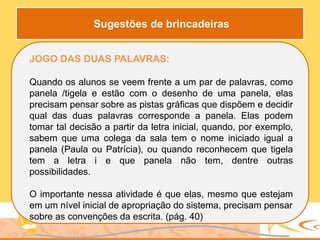 JOGO DAS DUAS PALAVRAS:
Quando os alunos se veem frente a um par de palavras, como
panela /tigela e estão com o desenho de uma panela, elas
precisam pensar sobre as pistas gráficas que dispõem e decidir
qual das duas palavras corresponde a panela. Elas podem
tomar tal decisão a partir da letra inicial, quando, por exemplo,
sabem que uma colega da sala tem o nome iniciado igual a
panela (Paula ou Patrícia), ou quando reconhecem que tigela
tem a letra i e que panela não tem, dentre outras
possibilidades.
O importante nessa atividade é que elas, mesmo que estejam
em um nível inicial de apropriação do sistema, precisam pensar
sobre as convenções da escrita. (pág. 40)
Sugestões de brincadeiras
 