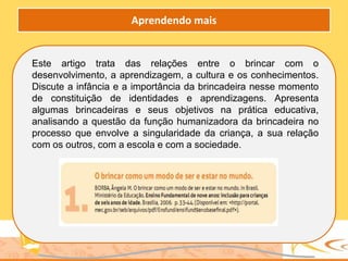 Este artigo trata das relações entre o brincar com o
desenvolvimento, a aprendizagem, a cultura e os conhecimentos.
Discute a infância e a importância da brincadeira nesse momento
de constituição de identidades e aprendizagens. Apresenta
algumas brincadeiras e seus objetivos na prática educativa,
analisando a questão da função humanizadora da brincadeira no
processo que envolve a singularidade da criança, a sua relação
com os outros, com a escola e com a sociedade.
Aprendendo mais
 