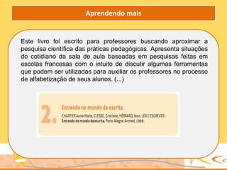 Este livro foi escrito para professores buscando aproximar a
pesquisa científica das práticas pedagógicas. Apresenta situações
do cotidiano da sala de aula baseadas em pesquisas feitas em
escolas francesas com o intuito de discutir algumas ferramentas
que podem ser utilizadas para auxiliar os professores no processo
de alfabetização de seus alunos. (...)
Aprendendo mais
 