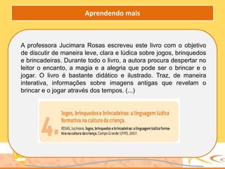 A professora Jucimara Rosas escreveu este livro com o objetivo
de discutir de maneira leve, clara e lúdica sobre jogos, brinquedos
e brincadeiras. Durante todo o livro, a autora procura despertar no
leitor o encanto, a magia e a alegria que pode ser o brincar e o
jogar. O livro é bastante didático e ilustrado. Traz, de maneira
interativa, informações sobre imagens antigas que revelam o
brincar e o jogar através dos tempos. (...)
Aprendendo mais
 