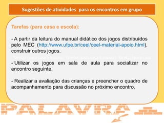 Tarefas (para casa e escola): Tarefas (para casa e escola): Tarefas (para casa
e escola):
Tarefas (para casa e escola):
- A partir da leitura do manual didático dos jogos distribuídos
pelo MEC (http://www.ufpe.br/ceel/ceel-material-apoio.html),
construir outros jogos.
- Utilizar os jogos em sala de aula para socializar no
encontro seguinte.
- Realizar a avaliação das crianças e preencher o quadro de
acompanhamento para discussão no próximo encontro.
Sugestões de atividades para os encontros em grupo
 