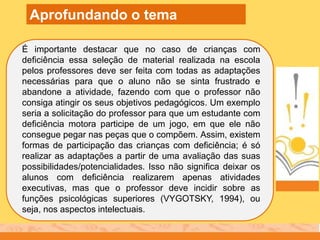 É importante destacar que no caso de crianças com
deficiência essa seleção de material realizada na escola
pelos professores deve ser feita com todas as adaptações
necessárias para que o aluno não se sinta frustrado e
abandone a atividade, fazendo com que o professor não
consiga atingir os seus objetivos pedagógicos. Um exemplo
seria a solicitação do professor para que um estudante com
deficiência motora participe de um jogo, em que ele não
consegue pegar nas peças que o compõem. Assim, existem
formas de participação das crianças com deficiência; é só
realizar as adaptações a partir de uma avaliação das suas
possibilidades/potencialidades. Isso não significa deixar os
alunos com deficiência realizarem apenas atividades
executivas, mas que o professor deve incidir sobre as
funções psicológicas superiores (VYGOTSKY, 1994), ou
seja, nos aspectos intelectuais.
Aprofundando o tema
 