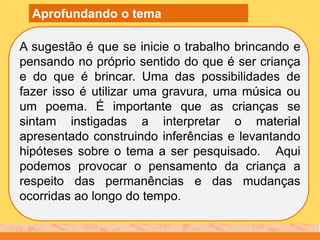 A sugestão é que se inicie o trabalho brincando e
pensando no próprio sentido do que é ser criança
e do que é brincar. Uma das possibilidades de
fazer isso é utilizar uma gravura, uma música ou
um poema. É importante que as crianças se
sintam instigadas a interpretar o material
apresentado construindo inferências e levantando
hipóteses sobre o tema a ser pesquisado. Aqui
podemos provocar o pensamento da criança a
respeito das permanências e das mudanças
ocorridas ao longo do tempo.
Aprofundando o tema
 