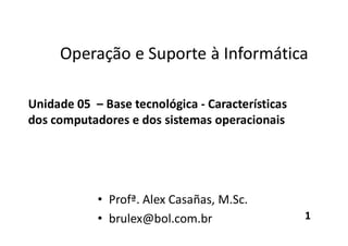 Operação e Suporte à Informática
Unidade 05 – Base tecnológica - Características
dos computadores e dos sistemas operacionais
• Profª. Alex Casañas, M.Sc.
• brulex@bol.com.br 1
 