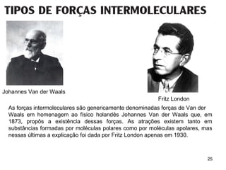 25
Johannes Van der Waals
Fritz London
As forças intermoleculares são genericamente denominadas forças de Van der
Waals em homenagem ao físico holandês Johannes Van der Waals que, em
1873, propôs a existência dessas forças. As atrações existem tanto em
substâncias formadas por moléculas polares como por moléculas apolares, mas
nessas últimas a explicação foi dada por Fritz London apenas em 1930.
 