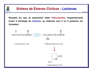 DQOI - UFC Prof. Nunes
- H2O
Reações em que se esperariam obter hidroxiácidos, frequentemente levam à
formação de lactonas, se sistemas com 5 ou 6 puderem ser formados:
Síntese de Ésteres Cíclicos - LactonasSíntese de Ésteres Cíclicos - Lactonas
10
ácido 5-oxoexanóico
5-hexanolida (78%)
ácido 5-hidroxiexanóico
 