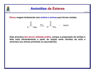 DQOI - UFC Prof. Nunes
Amidas são facilmente preparadas pela acilação de amônia e aminas com
cloretos de acila, anidridos ou ésteres.
Dois equivalentes molares de amina são requeridos na reação com cloretos
de acila e anidridos ácidos: uma molécula de amina atua como um nucleófilo
e a outra como uma base de Bronsted.
Preparação de AmidasPreparação de Amidas
104
Mais
reativo
Menos
reativo
 