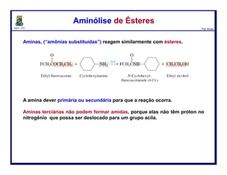 DQOI - UFC Prof. Nunes
É possível usar apenas um equivalente molar de amina em reações nas quais
alguma outra base, como o hidróxido de sódio, esteja presente na mistura de
reação para reagir com o cloreto de hidrogênio ou ácido carboxílico que é
formado.
Este procedimento é útil nos casos em que a amina é valiosa ou está
disponível somente em pequenas quantidades.
Ésteres e aminas reagem na proporção de 1:1 molar dar amidas. Nenhum
produto ácido é formado a partir do éster, e assim nenhuma base adicional é
necessária.
Preparação de AmidasPreparação de Amidas
105
amina metil éster amida metanol
 