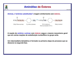 DQOI - UFC Prof. Nunes
Amidas são, algumas vezes, preparadas diretamente a partir de ácidos
carboxílicos e aminas através de um processo em duas etapas.
1) O primeiro passo é uma reação ácido-base em que o ácido e a amina
combinam para formar um sal de carboxilato de amônio.
2) No aquecimento, o sal carboxilato de amônio perde água para formar uma
amida.
Preparação de AmidasPreparação de Amidas
107
Ácido
carboxílico
Amina Carboxilato
de amônio
Amida Água
calor
 