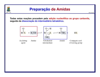 DQOI - UFC Prof. Nunes
A única reação de substituição nucleofílica no grupo acila que amidas sofrem
é a hidrólise.
Amidas são bastante estáveis em água, mas a ligação amida é clivada sobre
sob aquecimento na presença de ácidos e bases fortes.
Esta clivagem produz uma amina e um ácido carboxílico.
Hidrólise de AmidasHidrólise de Amidas
116
amida água ácido
carboxílico
amina
 