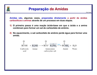 DQOI - UFC Prof. Nunes
Em meio ácido, Em ácido, no entanto, a amina é protonada, gerando um íon
amônio.
Em meio básico, o ácido carboxílico é desprotonado, dando um íon
carboxilato.
Hidrólise de AmidasHidrólise de Amidas
117
amida Íon hidrônio ácido
carboxílico
Íon amônio
amida Íon hidróxido aminaíon carboxilato
 
