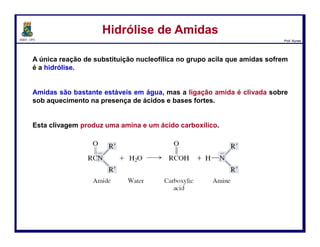DQOI - UFC Prof. Nunes
Hidrólise Ácida de NitrilasHidrólise Ácida de Nitrilas
Em condições ácidas, nitrilas são hidrolisadas para se obter amidas, as
quais são, então, hidrolisadas para produzir os ácidos carboxílicos.
128
Carga positiva é
removida via
desprotonação
ataque
nucleofílico
Transferência
de H+
Protonação do
grupo nitrila o
torna mais
eletrofílico
Transferência
de H+
Transferência
de H+
Água atua como
nucleófilo e ataca
a nitrile protonada
Carga positiva é
removida via
desprotonação
Transferência
de H+ O nitrogênio é
protonado
formando um
intermediário
estabilizado por
ressonância
 