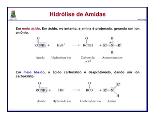DQOI - UFC Prof. Nunes
Hidrólise Básica de NitrilasHidrólise Básica de Nitrilas
Alternativamente, as nitrilas podem também ser hidrolisadaos na presença
de soluções aquosas básicas.
Mais uma vez, a nitrila é convertida em primeiro lugar para uma amida que é,
então, convertida em um ácido carboxílico.
129
ataque
nucleofílico
Transferência
de H+
Hidróxido atua
como nucleófilo e
ataca o grupo
ciano
A carga negativa
no nitrogênio é
removida via
protonação
Transferência
de H+
Transferência
de H+
Protonação gera a
amida
 