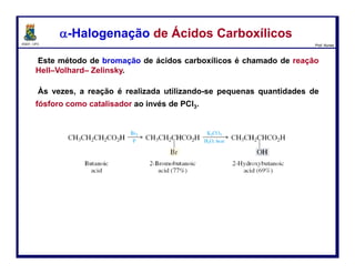 DQOI - UFC Prof. Nunes
Este método de bromação de ácidos carboxílicos é chamado de reação Hell–
Volhard– Zelinsky.
Às vezes, a reação é realizada utilizando-se pequenas quantidades de
fósforo como catalisador ao invés de PCl3.
α-Halogenação de Ácidos Carboxílicosα-Halogenação de Ácidos Carboxílicos
13
ácido butanoico ácido 2-bromo-
butanóico (77%)
ácido 2-hidroxi-
butanóico (69%)
H2O, calor
 