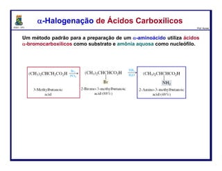 DQOI - UFC Prof. Nunes
Um método padrão para a preparação de um α-aminoácido utiliza
ácidos α-bromocarboxílicos como substrato e
amônia aquosa como nucleófilo.
α-Halogenação de Ácidos Carboxílicosα-Halogenação de Ácidos Carboxílicos
14
ácido 3-metilbutanóico
ácido 2-bromo-
3-metilbutanóico (88%)
ácido 2-amino-
3-metilbutanóico (84%)
 