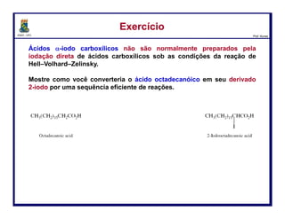 DQOI - UFC Prof. Nunes
ácido 2-bromooctadecanóico
Ácidos α-iodo carboxílicos não são normalmente preparados pela iodação
direta de ácidos carboxílicos sob as condições da reação de Hell–Volhard–
Zelinsky.
Mostre como você converteria o ácido octadecanóico em seu derivado
2-iodo por uma sequência eficiente de reações.
ExercícioExercício
15
ácido octadecanóico ácido 2-iodooctadecanóico
 