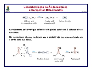 DQOI - UFC Prof. Nunes
É importante observar que somente um grupo carboxila é perdido neste
processo.
No mecanismo abaixo, podemos observar a assistência que uma
carboxila dá à outra para a saída da molécula de CO2.
Descarboxilação do Ácido Malônico
e Compostos Relacionados
Descarboxilação do Ácido Malônico
e Compostos Relacionados
17
ácido malônico
(ácido prapanodióico)
ácido etanoico dióxido de carbono
dióxido de carbono forma enol do
ácido acético
ácido acético
lento rápido
 