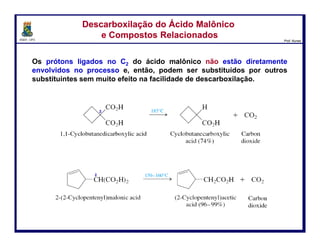DQOI - UFC Prof. Nunes
Os prótons ligados no C2 do ácido malônico não estão diretamente
envolvidos no processo e, então,
podem ser substituídos por outros substituintes
sem muito efeito na facilidade de descarboxilação.
Descarboxilação do Ácido Malônico
e Compostos Relacionados
Descarboxilação do Ácido Malônico
e Compostos Relacionados
2
2
19
ácido 1,1-ciclobutanodicarboxílico ácido ciclobutanocarboxílic
(74%)
dióxido de
carbono
ácido 2-(2-ciclopentenil)malônico dióxido de
carbono
ácido 2-ciclopentenilacético
(98%)
 