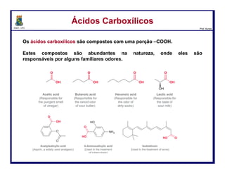 DQOI - UFC Prof. Nunes
Os ácidos carboxílicos são compostos com uma porção –COOH.
Estes compostos são abundantes na natureza, onde eles são
responsáveis por alguns familiares odores.
Ácidos CarboxílicosÁcidos Carboxílicos
2
Ácido acético
(cheiro de vinagre)
Ácido butanóico
(cheiro rançoso
da manteiga)
Ácido hexanóico
(cheiro de meias
sujas)
Ácido lático
(sabor azedo
do leite)
 