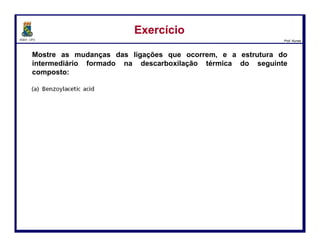DQOI - UFC Prof. Nunes
A redução com borano é muitas vezes preferível à redução com LiAlH4,
porque o borano reage seletivamente com um grupo ácido
carboxílico na presença de um outro grupo carbonilílico.
Como um exemplo, se a reação seguinte fosse realizada com LAH em vez de
borano, ambos os grupos carbonílicos seriam reduzidos.
Redução de Ácidos CarboxílicosRedução de Ácidos Carboxílicos
25
 