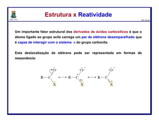DQOI - UFC Prof. Nunes
O grupo carbonila de um éster é mais estabilizado do que a
de um anidrido.
No anidrido, os dois grupos acila “disputam” o par de
elétrons livres de oxigênio,
Cada carbonila é menos estabilizada
do que a única carbonila de um éster.
Estrutura x ReatividadeEstrutura x Reatividade
36
éster
anidrido ácido
é mais efetivo que
 
