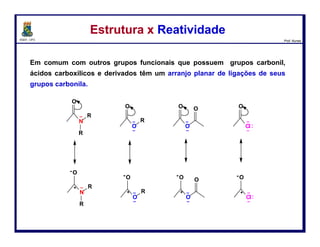 DQOI - UFC Prof. Nunes
Os ésteres são estabilizados por ressonância,
da mesma forma que os ácidos carboxílicos,
mas não tanto como amidas.
Nas amidas, o nitrogênio é menos eletronegativo que o
oxigênio e, portanto,
é um melhor doador de par de elétrons.
Estrutura x ReatividadeEstrutura x Reatividade
37
estabilização por ressonância
muito efetiva
 