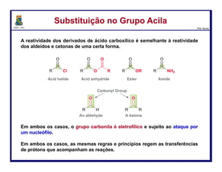 DQOI - UFC Prof. Nunes
Como sintetizar os derivados
Substituição no Grupo AcilaSubstituição no Grupo Acila
Vamos analisar um exemplo específico de uma substituição nucleofílica no
grupo acila, para que possamos ver como a regra se aplica.
Consideremos a seguinte transformação:
Nesta reação, um cloreto de acila é convertido num éster. O mecanismo desta
transformação tem dois passos. No primeiro passo, o metóxido funciona
como um nucleófilo e ataca o grupo carbonila, formando um intermediário
tetraédrico:
46
 