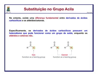 DQOI - UFC Prof. Nunes
Como sintetizar os derivados
Substituição no Grupo AcilaSubstituição no Grupo Acila
Para que a carbonila seja restaurada, um grupo abandonador deve sair,
lembrando que hidretos (H-) e carbânions (C-) são péssimos grupos
abandonadores.
Portanto, restam apenas duas opções:
- eliminar o metóxido e obter o produto de partida, ou
- eliminar o cloreto e obter o éster.
47
perda do grupo
abandonador
 