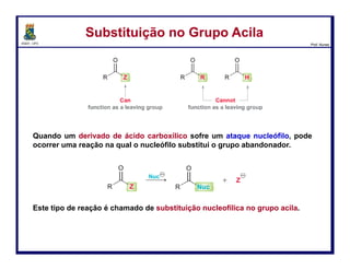 DQOI - UFC Prof. Nunes
Como sintetizar os derivados
Substituição no Grupo AcilaSubstituição no Grupo Acila
A grande maioria das reações de substituição nucleofílica no grupo acila
exibirão as duas etapas principais: ataque nucleofílico e perda de um grupo
de saída para restaurar a carbonila.
Mas muitos dos mecanismos de reação também exibirão a transferência de
prótons.
A fim de chamar cada mecanismo de forma adequada, é necessário conhecer
aqueles que ocorrem as transferências de prótons.
48
Como sintetizar os derivadosataque nucleofílico
perda do grupo
abandonador
A carbonila é atacada pelo
nucleófilo formando um
intermediário tetraédrico
O grupo abandonador é
expulso, e a carbonila é
reformada.
 
