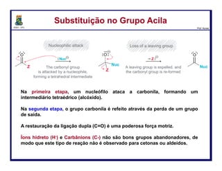 DQOI - UFC Prof. Nunes
Como sintetizar os derivados
Substituição no Grupo AcilaSubstituição no Grupo Acila
Nesta reação, um éster é convertido num ácido carboxílico em condições
catalisadas por ácido.
O nucleófilo, neste caso, é a água (H2O). No entanto, a primeira etapa do
mecanismo não pode simplesmente ser um ataque nucleófilo.
50
coordenada da reação
Energia
livre
 